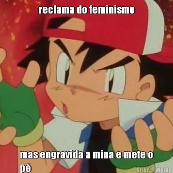 reclama do feminismo mas engravida a mina e mete o
p