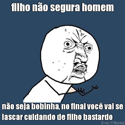 filho no segura homem no seja bobinha, no final voc vai se
lascar cuidando de filho bastardo