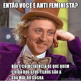 ENTO VOC  ANTI FEMINISTA? NO  COINCIDNCIA DE QUE QUEM
CUIDA DOS SEUS FILHOS SO A
SUA ME OU SOGRA