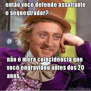 ento voc defende assaltante
e sequestrador? no  mera coincidncia que
voc engravidou antes dos 20
anos