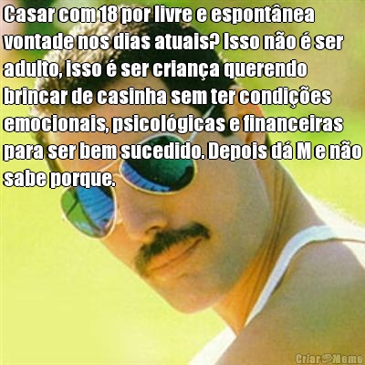 Casar com 18 por livre e espontnea
vontade nos dias atuais? Isso no  ser
adulto, isso  ser criana querendo
brincar de casinha sem ter condies
emocionais, psicolgicas e financeiras
para ser bem sucedido. Depois d M e no
sabe porque. 