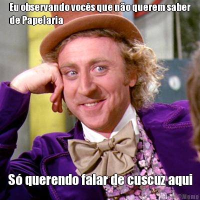 Eu observando vocs que no querem saber
de Papelaria  S querendo falar de cuscuz aqui