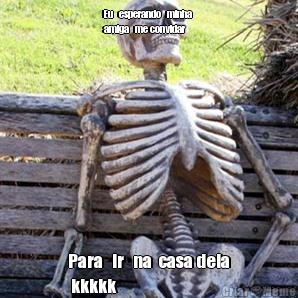 Eu   esperando   minha 
amiga   me convidar  Para   ir   na  casa dela
 kkkkk