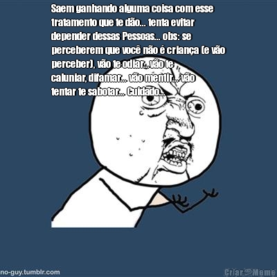 Saem ganhando alguma coisa com esse
tratamento que te do... tenta evitar
depender dessas Pessoas... obs: se
perceberem que voc no  criana (e vo
perceber), vo te odiar...vo te
caluniar, difamar... vo mentir... vo
tentar te sabotar... Cuidado...
 