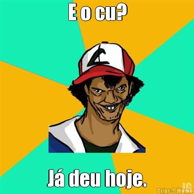 E o cu? J deu hoje.