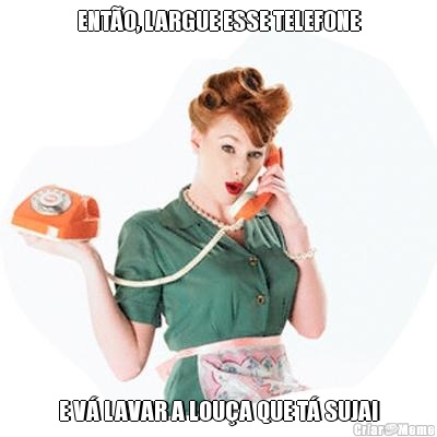 ENTO, LARGUE ESSE TELEFONE E V LAVAR A LOUA QUE T SUJA!