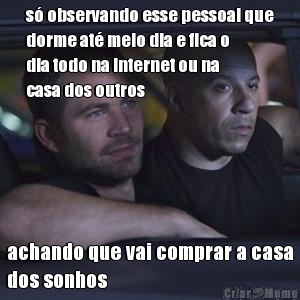 s observando esse pessoal que
dorme at meio dia e fica o
dia todo na internet ou na
casa dos outros achando que vai comprar a casa
dos sonhos