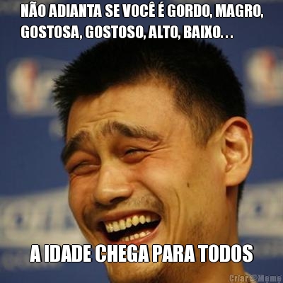 NO ADIANTA SE VOC  GORDO, MAGRO,
GOSTOSA, GOSTOSO, ALTO, BAIXO. . . A IDADE CHEGA PARA TODOS