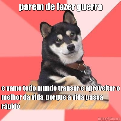 parem de fazer guerra e vamo todo mundo transar e aproveitar o
melhor da vida, porque a vida passa
rpido