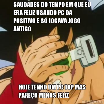 SAUDADES DO TEMPO EM QUE EU
ERA FELIZ USANDO PC DA
POSITIVO E S JOGAVA JOGO
ANTIGO HOJE TENHO UM PC TOP MAS
PAREO MENOS FELIZ