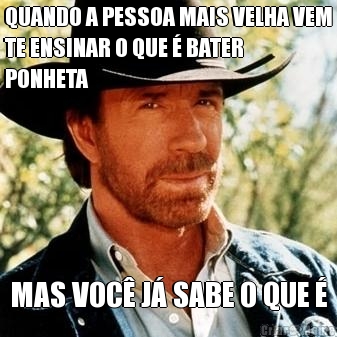 QUANDO A PESSOA MAIS VELHA VEM
TE ENSINAR O QUE  BATER
PONHETA MAS VOC J SABE O QUE 