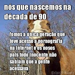 ns que nascemos na
dcada de 90 fomos a nica gerao que
teve acesso a pornografia
na internet e os nosos
pais todo inocente no
sabiam que a gente
acessava