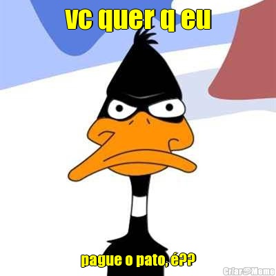 vc quer q eu pague o pato, ??