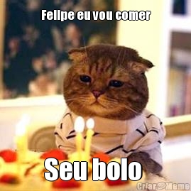 Felipe eu vou comer Seu bolo 