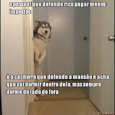 o pessoal que defende rico pagar menos
impostos  o cachorro que defende a manso e acha
que vai dormir dentro dela, mas sempre
dorme do lado de fora