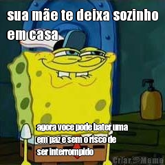 sua me te deixa sozinho
em casa agora voce pode bater uma
em paz e sem o risco de
ser interrompido