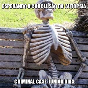 ESPERANDO A CONCLUSO DA  AUTPSIA CRIMINAL CASE  JUNIOR DIAS