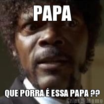 PAPA QUE PORRA  ESSA PAPA ??