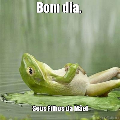 Bom dia,  Seus Filhos da Me!