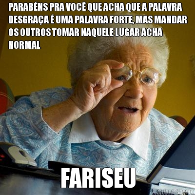 PARABNS PRA VOC QUE ACHA QUE A PALAVRA
DESGRAA  UMA PALAVRA FORTE, MAS MANDAR
OS OUTROS TOMAR NAQUELE LUGAR ACHA
NORMAL FARISEU