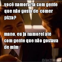 voc namoraria com gente
que no gosta de  comer
pizza? mano, eu j namorei at
com gente que no gostava
de mim