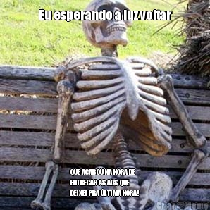 Eu esperando a luz voltar





 QUE ACABOU NA HORA DE
ENTREGAR AS ADS, QUE
DEIXEI PRA LTIMA HORA!
