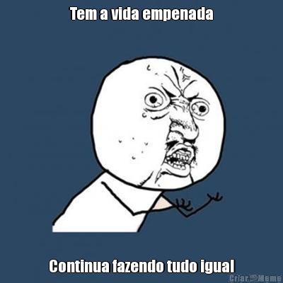 Tem a vida empenada Continua fazendo tudo igual