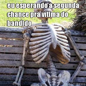 eu esperando a segunda
chance pra vtima do
bandido 