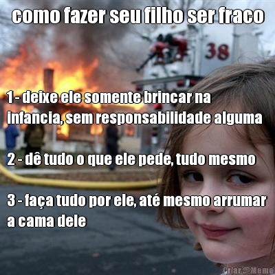 como fazer seu filho ser fraco 1 - deixe ele somente brincar na
infancia, sem responsabilidade alguma

2 - d tudo o que ele pede, tudo mesmo

3 - faa tudo por ele, at mesmo arrumar
a cama dele