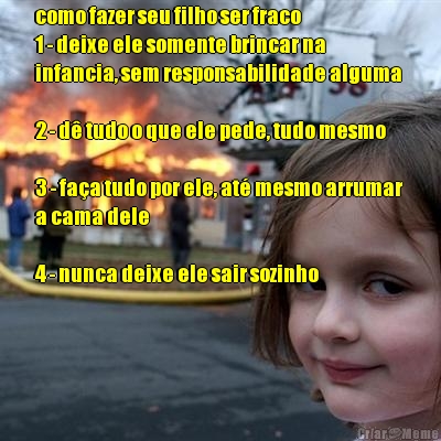 como fazer seu filho ser fraco 
1 - deixe ele somente brincar na
infancia, sem responsabilidade alguma 

2 - d tudo o que ele pede, tudo mesmo 

3 - faa tudo por ele, at mesmo arrumar
a cama dele

4 - nunca deixe ele sair sozinho 