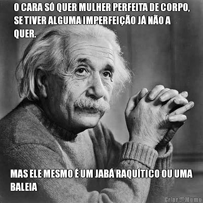 O CARA S QUER MULHER PERFEITA DE CORPO,
SE TIVER ALGUMA IMPERFEIO J NO A
QUER. MAS ELE MESMO  UM JAB RAQUTICO OU UMA
BALEIA