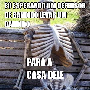 EU ESPERANDO UM DEFENSOR
DE BANDIDO LEVAR UM
BANDIDO PARA A 
CASA DELE