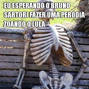 EU ESPERANDO O BRUNO
SARTORI FAZER UMA PERDIA
ZOANDO O LULA 