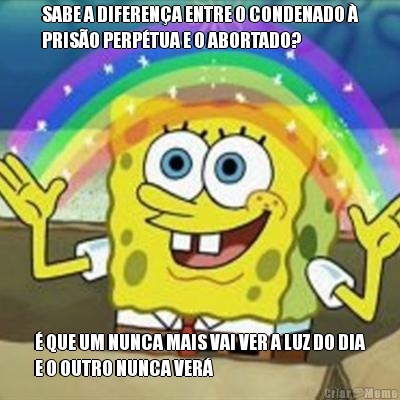 SABE A DIFERENA ENTRE O CONDENADO 
PRISO PERPTUA E O ABORTADO?  QUE UM NUNCA MAIS VAI VER A LUZ DO DIA
E O OUTRO NUNCA VER