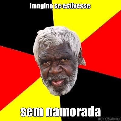 Imagina se estivesse  sem namorada