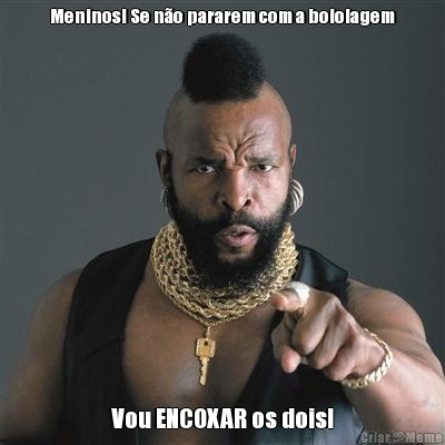 Meninos! Se no pararem com a boiolagem Vou ENCOXAR os dois!