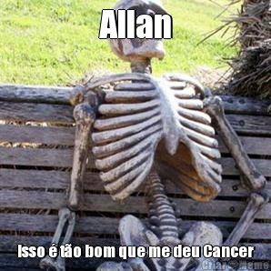 Allan Isso  to bom que me deu Cancer