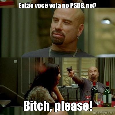 Ento voc vota no PSDB, n? Bitch, please!