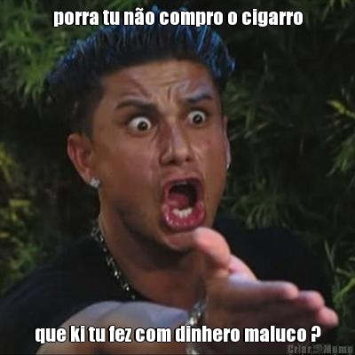 porra tu no compro o cigarro que ki tu fez com dinhero maluco ?