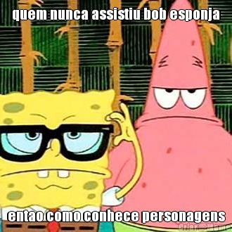 quem nunca assistiu bob esponja entao como conhece personagens